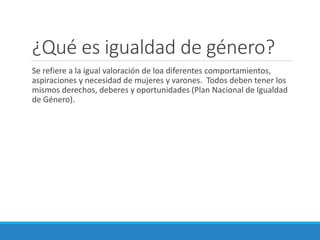 ¿Qué es igualdad de género?
Se refiere a la igual valoración de loa diferentes comportamientos,
aspiraciones y necesidad de mujeres y varones. Todos deben tener los
mismos derechos, deberes y oportunidades (Plan Nacional de Igualdad
de Género).
 