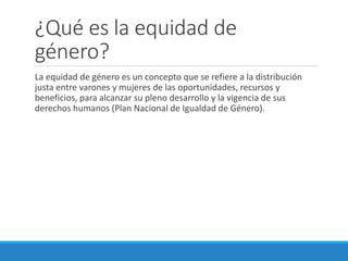 ¿Qué es la equidad de
género?
La equidad de género es un concepto que se refiere a la distribución
justa entre varones y mujeres de las oportunidades, recursos y
beneficios, para alcanzar su pleno desarrollo y la vigencia de sus
derechos humanos (Plan Nacional de Igualdad de Género).
 