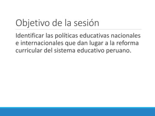 Objetivo de la sesión
Identificar las políticas educativas nacionales
e internacionales que dan lugar a la reforma
curricular del sistema educativo peruano.
 