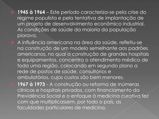  1945 à 1964 – Este período caracteriza-se pela crise do
  regime populista e pela tentativa de implantação de
  um projeto de desenvolvimento econômico industrial.
  As condições de saúde da maioria da população
  piorava.
 A influência americana na área da saúde, refletiu-se
  na construção de um modelo semelhante aos padrões
  americanos, no qual a construção de grandes hospitais
  e equipamentos, concentra o atendimento médico de
  toda uma região, colocando em segundo plano a
  rede de postos de saúde, consultórios e
  ambulatórios, cujos custos são bem menores.
 1967 à 1973 - A construção ou reforma de inúmeras
  clínicas e hospitais privados, com financiamento da
  Previdência Social e o enfoque à medicina curativa fez
  com que multiplicassem, por todo o país, as
  faculdades particulares de medicina.
 
