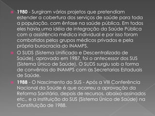  1980 - Surgiram vários projetos que pretendiam
  estender a cobertura dos serviços de saúde para toda
  a população, com ênfase na saúde pública. Em todos
  eles havia uma idéia de integração da Saúde Pública
  com a assistência médica individual e por isso foram
  combatidos pelos grupos médicos privados e pela
  própria burocracia do INAMPS.
 O SUDS (Sistema Unificado e Descentralizado de
  Saúde), aprovado em 1987, foi o antecessor dos SUS
  (Sistema Único de Saúde). O SUDS surgiu sob a forma
  de convênios do INAMPS com as Secretarias Estaduais
  de Saúde.
 1988 - O Nascimento do SUS - Após a VIII Conferência
  Nacional da Saúde é que ocorreu a aprovação da
  Reforma Sanitária, depois de recursos, abaixo-assinados
  etc., e a instituição do SUS (Sistema Único de Saúde) na
  Constituição de 1988.
 