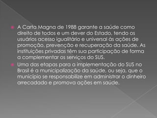    A Carta Magna de 1988 garante a saúde como
    direito de todos e um dever do Estado, tendo os
    usuários acesso igualitário e universal às ações de
    promoção, prevenção e recuperação da saúde. As
    instituições privadas têm sua participação de forma
    a complementar os serviços do SUS.
   Uma das etapas para a implementação do SUS no
    Brasil é a municipalização da saúde, ou seja, que o
    município se responsabilize em administrar o dinheiro
    arrecadado e promova ações em saúde.
 