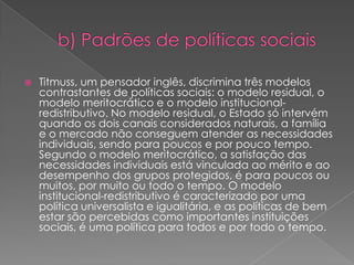    Titmuss, um pensador inglês, discrimina três modelos
    contrastantes de políticas sociais: o modelo residual, o
    modelo meritocrático e o modelo institucional-
    redistributivo. No modelo residual, o Estado só intervém
    quando os dois canais considerados naturais, a família
    e o mercado não conseguem atender as necessidades
    individuais, sendo para poucos e por pouco tempo.
    Segundo o modelo meritocrático, a satisfação das
    necessidades individuais está vinculada ao mérito e ao
    desempenho dos grupos protegidos, é para poucos ou
    muitos, por muito ou todo o tempo. O modelo
    institucional-redistributivo é caracterizado por uma
    política universalista e igualitária, e as políticas de bem
    estar são percebidas como importantes instituições
    sociais, é uma política para todos e por todo o tempo.
 