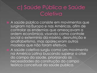    A saúde pública consiste em movimentos que
    surgiram na Europa e nas Américas, afim de
    controlar as endemias que ameaçavam a
    ordem econômica, visando como controle
    social o extermínio da miséria, desnutrição e
    analfabetismo, mas apareceram outros
    modelos que não foram efetivos.
   A saúde coletiva surgiu como um movimento
    na América Latina buscando superar a crise
    do campo da saúde, priorizando as
    necessidades da construção do campo
    teórico conceitual da saúde publica.
 