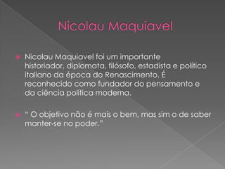    Nicolau Maquiavel foi um importante
    historiador, diplomata, filósofo, estadista e político
    italiano da época do Renascimento. É
    reconhecido como fundador do pensamento e
    da ciência política moderna.

   “ O objetivo não é mais o bem, mas sim o de saber
    manter-se no poder.”
 