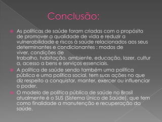 As políticas de saúde foram criadas com o propósito
  de promover a qualidade de vida e reduzir a
  vulnerabilidade e riscos à saúde relacionados aos seus
  determinantes e condicionantes : modos de
  viver, condições de
  trabalho, habitação, ambiente, educação, lazer, cultur
  a, acesso a bens e serviços essenciais.
 A política de saúde sendo também uma política
  pública e uma política social, tem suas ações no que
  diz respeito a conquistar, manter, exercer ou influenciar
  o poder.
 O modelo de política pública de saúde no Brasil
  atualmente é o SUS (Sistema Único de Saúde), que tem
  como finalidade a manutenção e recuperação da
  saúde.
 