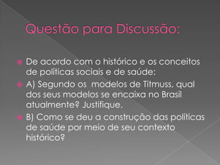  De acordo com o histórico e os conceitos
  de políticas sociais e de saúde:
 A) Segundo os modelos de Titmuss, qual
  dos seus modelos se encaixa no Brasil
  atualmente? Justifique.
 B) Como se deu a construção das políticas
  de saúde por meio de seu contexto
  histórico?
 