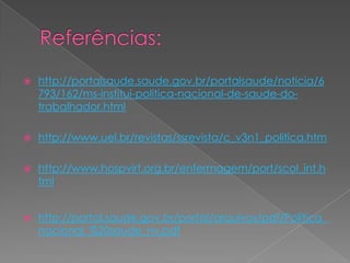    http://portalsaude.saude.gov.br/portalsaude/noticia/6
    793/162/ms-institui-politica-nacional-de-saude-do-
    trabalhador.html

   http://www.uel.br/revistas/ssrevista/c_v3n1_politica.htm

   http://www.hospvirt.org.br/enfermagem/port/scol_int.h
    tml


   http://portal.saude.gov.br/portal/arquivos/pdf/Politica_
    nacional_%20saude_nv.pdf
 
