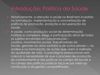  Historicamente, a atenção à saúde no Brasil tem investido
  na formulação, implementação e concretização de
  políticas de promoção, proteção e recuperação da
  saúde.
 A saúde, como produção social de determinação
  múltipla e complexa, exige a participação ativa de todos
  os sujeitos envolvidos em sua produção –
  usuários, movimentos sociais, trabalhadores da
  Saúde, gestores do setor sanitário e de outros setores –, na
  análise e na formulação de ações que visem à melhoria
  da qualidade de vida. O paradigma promocional vem
  colocar a necessidade de que o processo de produção
  do conhecimento e das práticas no campo da Saúde e
  no campo das políticas públicas faça-se por meio da
  construção e da gestão compartilhadas.
 
