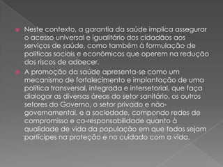  Neste contexto, a garantia da saúde implica assegurar
  o acesso universal e igualitário dos cidadãos aos
  serviços de saúde, como também à formulação de
  políticas sociais e econômicas que operem na redução
  dos riscos de adoecer.
 A promoção da saúde apresenta-se como um
  mecanismo de fortalecimento e implantação de uma
  política transversal, integrada e intersetorial, que faça
  dialogar as diversas áreas do setor sanitário, os outros
  setores do Governo, o setor privado e não-
  governamental, e a sociedade, compondo redes de
  compromisso e co-responsabilidade quanto à
  qualidade de vida da população em que todos sejam
  partícipes na proteção e no cuidado com a vida.
 