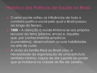    O setor saúde sofreu as influências de todo o
    contexto político-social pelo qual o Brasil passou
    ao longo do tempo.
   1500 – A atenção à saúde limitava-se aos próprios
    recursos da terra (plantas, ervas) e, àqueles
    que, por conhecimentos empíricos
    (curandeiros), desenvolviam as suas habilidades
    na arte de curar.
   A vinda da família Real ao Brasil criou a
    necessidade da organização de uma estrutura
    sanitária mínima, capaz de dar suporte ao poder
    que se instalava na cidade do Rio de Janeiro.
 