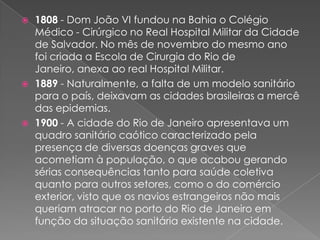    1808 - Dom João VI fundou na Bahia o Colégio
    Médico - Cirúrgico no Real Hospital Militar da Cidade
    de Salvador. No mês de novembro do mesmo ano
    foi criada a Escola de Cirurgia do Rio de
    Janeiro, anexa ao real Hospital Militar.
   1889 - Naturalmente, a falta de um modelo sanitário
    para o país, deixavam as cidades brasileiras a mercê
    das epidemias.
   1900 - A cidade do Rio de Janeiro apresentava um
    quadro sanitário caótico caracterizado pela
    presença de diversas doenças graves que
    acometiam à população, o que acabou gerando
    sérias consequências tanto para saúde coletiva
    quanto para outros setores, como o do comércio
    exterior, visto que os navios estrangeiros não mais
    queriam atracar no porto do Rio de Janeiro em
    função da situação sanitária existente na cidade.
 