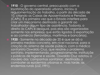  1910 - O governo central, preocupado com a
  insatisfação do operariado urbano, iniciou a
  regulamentação do trabalho, a partir da década de
  10, criando as Caixas de Aposentadoria e Pensões
  (CAPs). É a primeira vez que o Estado interfere para
  criar um mecanismo destinado a garantir ao
  trabalhador algum tipo de assistência. Todavia, o
  direito às CAPs é desigual, pois elas são organizadas
  somente nas empresas que estão ligadas à exportação
  e ao comércio (ferroviárias, marítimas e bancárias).
 1920 - Somente na década de 20 é que se dá a
  primeira medida concreta, em nível nacional, para a
  criação do sistema de saúde pública, com o médico
  sanitarista Oswaldo Cruz, que resolve o problema
  sanitário, implementando, progressivamente, instituiçõe
  s públicas de higiene e saúde. Oswaldo Cruz adotou o
  modelo das 'campanhas sanitárias', destinado a
  combater as epidemias urbanas e, mais tarde, as
  endemias rurais (LUZ,1991).
 