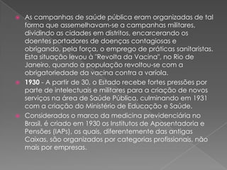  As campanhas de saúde pública eram organizadas de tal
  forma que assemelhavam-se a campanhas militares,
  dividindo as cidades em distritos, encarcerando os
  doentes portadores de doenças contagiosas e
  obrigando, pela força, o emprego de práticas sanitaristas.
  Esta situação levou à "Revolta da Vacina", no Rio de
  Janeiro, quando a população revoltou-se com a
  obrigatoriedade da vacina contra a varíola.
 1930 - A partir de 30, o Estado recebe fortes pressões por
  parte de intelectuais e militares para a criação de novos
  serviços na área de Saúde Pública, culminando em 1931
  com a criação do Ministério de Educação e Saúde.
 Considerados o marco da medicina previdenciária no
  Brasil, é criado em 1930 os Institutos de Aposentadoria e
  Pensões (IAPs), os quais, diferentemente das antigas
  Caixas, são organizados por categorias profissionais, não
  mais por empresas.
 