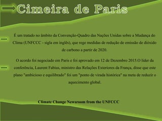 É um tratado no âmbito da Convenção-Quadro das Nações Unidas sobre a Mudança do
Clima (UNFCCC - sigla em inglês), que rege medidas de redução de emissão de dióxido
de carbono a partir de 2020.
Climate Change Newsroom from the UNFCCC
O acordo foi negociado em Paris e foi aprovado em 12 de Dezembro 2015.O líder da
conferência, Laurent Fabius, ministro das Relações Exteriores da França, disse que este
plano "ambicioso e equilibrado" foi um "ponto de virada histórica" na meta de reduzir o
aquecimento global.
 