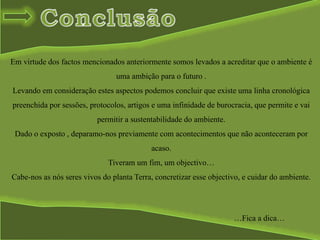 Em virtude dos factos mencionados anteriormente somos levados a acreditar que o ambiente é
uma ambição para o futuro .
Levando em consideração estes aspectos podemos concluir que existe uma linha cronológica
preenchida por sessões, protocolos, artigos e uma infinidade de burocracia, que permite e vai
permitir a sustentabilidade do ambiente.
Dado o exposto , deparamo-nos previamente com acontecimentos que não aconteceram por
acaso.
Tiveram um fim, um objectivo…
Cabe-nos as nós seres vivos do planta Terra, concretizar esse objectivo, e cuidar do ambiente.
…Fica a dica…
 