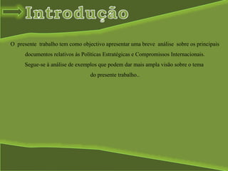O presente trabalho tem como objectivo apresentar uma breve análise sobre os principais
documentos relativos ás Políticas Estratégicas e Compromissos Internacionais.
Segue-se à análise de exemplos que podem dar mais ampla visão sobre o tema
do presente trabalho..
 