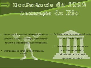 • Ter um acesso adequado à informação relativa ao
ambiente, incluindo informação sobre materiais
perigosos e actividades nas suas comunidades;
• facilitar e estimular a consciencialização
e a participação do público;
• Oportunidade de participar nos processos de
decisão.
• Criação de um acesso efectivo aos
procedimentos judiciais e
administrativos, incluindo à
reparação e remediação
 