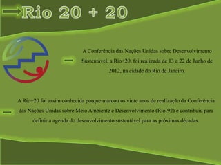 A Rio+20 foi assim conhecida porque marcou os vinte anos de realização da Conferência
das Nações Unidas sobre Meio Ambiente e Desenvolvimento (Rio-92) e contribuiu para
definir a agenda do desenvolvimento sustentável para as próximas décadas.
A Conferência das Nações Unidas sobre Desenvolvimento
Sustentável, a Rio+20, foi realizada de 13 a 22 de Junho de
2012, na cidade do Rio de Janeiro.
 