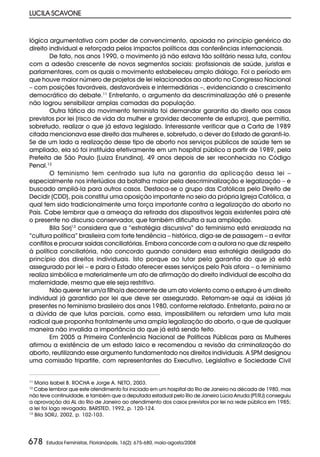 LUCILA SCAVONE


lógica argumentativa com poder de convencimento, apoiada no princípio genérico do
direito individual e reforçada pelos impactos políticos das conferências internacionais.
        De fato, nos anos 1990, o movimento já não estava tão solitário nessa luta, contou
com a adesão crescente de novos segmentos sociais: profissionais de saúde, juristas e
parlamentares, com os quais o movimento estabeleceu amplo diálogo. Foi o período em
que houve maior número de projetos de lei relacionados ao aborto no Congresso Nacional
– com posições favoráveis, desfavoráveis e intermediárias –, evidenciando o crescimento
democrático do debate.11 Entretanto, o argumento da descriminalização até o presente
não logrou sensibilizar amplas camadas da população.
        Outra tática do movimento feminista foi demandar garantia do direito aos casos
previstos por lei (risco de vida da mulher e gravidez decorrente de estupro), que permitia,
sobretudo, realizar o que já estava legislado. Interessante verificar que a Carta de 1989
citada mencionava esse direito das mulheres e, sobretudo, o dever do Estado de garanti-lo.
Se de um lado a realização desse tipo de aborto nos serviços públicos de saúde tem se
ampliado, ela só foi instituída efetivamente em um hospital público a partir de 1989, pela
Prefeita de São Paulo (Luiza Erundina), 49 anos depois de ser reconhecida no Código
Penal.12
        O feminismo tem centrado sua luta na garantia da aplicação dessa lei –
especialmente nos interlúdios da batalha maior pela descriminalização e legalização – e
buscado ampliá-la para outros casos. Destaca-se o grupo das Católicas pelo Direito de
Decidir (CDD), pois constitui uma oposição importante no seio da própria Igreja Católica, a
qual tem sido tradicionalmente uma força importante contra a legalização do aborto no
País. Cabe lembrar que a ameaça da retirada dos dispositivos legais existentes paira até
o presente no discurso conservador, que também dificulta a sua ampliação.
        Bila Sorj13 considera que a “estratégia discursiva” do feminismo está enraizada na
“cultura política” brasileira com forte tendência – histórica, diga-se de passagem – a evitar
conflitos e procurar saídas conciliatórias. Embora concorde com a autora no que diz respeito
à política conciliatória, não concordo quando considera essa estratégia desligada do
princípio dos direitos individuais. Isto porque ao lutar pela garantia do que já está
assegurado por lei – e para o Estado oferecer esses serviços pelo País afora – o feminismo
realiza simbólica e materialmente um ato de afirmação do direito individual de escolha da
maternidade, mesmo que ele seja restritivo.
        Não querer ter um/a filho/a decorrente de um ato violento como o estupro é um direito
individual já garantido por lei que deve ser assegurado. Retomam-se aqui as idéias já
presentes no feminismo brasileiro dos anos 1980, conforme relatado. Entretanto, paira no ar
a dúvida de que lutas parciais, como essa, impossibilitem ou retardem uma luta mais
radical que proponha frontalmente uma ampla legalização do aborto, o que de qualquer
maneira não invalida a importância do que já está sendo feito.
        Em 2005 a Primeira Conferência Nacional de Políticas Públicas para as Mulheres
afirmou a existência de um estado laico e recomendou a revisão da criminalização do
aborto, reutilizando esse argumento fundamentado nos direitos individuais. A SPM designou
uma comissão tripartite, com representantes do Executivo, Legislativo e Sociedade Civil


11
   Maria Isabel B. ROCHA e Jorge A. NETO, 2003.
12
   Cabe lembrar que este atendimento foi iniciado em um hospital do Rio de Janeiro na década de 1980, mas
não teve continuidade, e também que a deputada estadual pelo Rio de Janeiro Lúcia Arruda (PT/RJ) conseguiu
a aprovação da AL do Rio de Janeiro ao atendimento dos casos previstos por lei na rede pública em 1985;
a lei foi logo revogada. BARSTED, 1992, p. 120-124.
13
   Bila SORJ, 2002, p. 102-103.




678   Estudos Feministas, Florianópolis, 16(2): 675-680, maio-agosto/2008
 