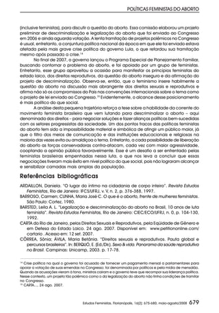 POLÍTICAS FEMINISTAS DO ABORTO


(inclusive feministas), para discutir a questão do aborto. Essa comissão elaborou um projeto
preliminar de descriminalização e legalização do aborto que foi enviado ao Congresso
em 2006 e ainda aguarda votação. A lenta tramitação de projetos polêmicos no Congresso
é usual, entretanto, a conjuntura política nacional da época em que ele foi enviado estava
afetada pela mais grave crise política do governo Lula, o que retardou sua tramitação
mesmo após passada a crise.14
        No final de 2007, o governo lançou o Programa Especial de Planejamento Familiar,
buscando contornar o problema do aborto, e foi apoiado por um grupo de feministas.
Entretanto, esse grupo aproveitou a ocasião para manifestar os princípios feministas do
estado laico, dos direitos reprodutivos, da questão do aborto inseguro e da afirmação do
projeto de descriminalização. Observa-se, então, que o feminismo insere habilmente a
questão do aborto na discussão mais abrangente dos direitos sexuais e reprodutivos e
afirma não só os compromissos do País nas convenções internacionais sobre o tema como
o projeto de lei enviado ao Congresso.15 Evidentemente, o alcance desse posicionamento
é mais político do que social.
        A análise desta pequena trajetória reforça a tese sobre a habilidade da corrente do
movimento feminista brasileiro que vem lutando para descriminalizar o aborto – aqui
denominada dos direitos – para negociar soluções e fazer alianças políticas bem-sucedidas
com os setores progressistas da sociedade. Um dos pontos fracos das políticas feministas
do aborto tem sido a impossibilidade material e simbólica de atingir um público maior, já
que o filtro dos meios de comunicação e das instituições educacionais e religiosas na
maioria das vezes evita ou amaldiçoa o tema. Entretanto, a cada possibilidade de liberação
do aborto as forças conservadoras contra-atacam, cada vez com maior agressividade,
cooptando a opinião pública favoravelmente. Esse é um desafio a ser enfrentado pelas
feministas brasileiras empenhadas nessa luta, o que nos leva a concluir que essas
negociações tiveram mais êxito em nível político do que social, pois não lograram alcançar
e sensibilizar camadas mais amplas da população.

Referências bibliográficas
ARDAILLON, Daniela. “O lugar do íntimo na cidadania de corpo inteiro”. Revista Estudos
   Feministas, Rio de Janeiro: IFCS/UFRJ, v. V, n. 2, p. 376-388, 1997.
BARROSO, Carmen; CUNHA, Maria José C. O que é o aborto, frente de mulheres feministas.
   São Paulo: Cortez, 1980.
BARSTED, Leila A. L. “Legalização e descriminalização do aborto no Brasil, 10 anos de luta
   feminista”. Revista Estudos Feministas, Rio de Janeiro: CIEC/ECO/UFRJ, n. 0, p. 104-130,
   1992.
CARTA do Rio de Janeiro, pelos Direitos Sexuais e Reprodutivos, pela Eqüidade de Gênero e
   em Defesa do Estado Laico. 24 ago. 2007. Disponível em: www.petitiononline.com/
   cartario . Acesso em: 12 set. 2007.
CÔRREA, Sônia; ÁVILA, Maria Betânia. “Direitos sexuais e reprodutivos. Pauta global e
   percursos brasileiros”. In: BERQUÓ, E. (Ed./Dir.). Sexo & vida. Panorama da saúde reprodutiva
   no Brasil. Campinas: Unicamp, 2003. p. 17-78.

14
   Crise política na qual o governo foi acusado de fornecer um pagamento mensal a parlamentares para
apoiar a votação de suas emendas no Congresso; foi denominada por políticos e pela mídia de mensalão.
Quando as acusações vieram à tona, ministros caíram e o governo teve que recompor sua liderança política.
Nesse contexto, um projeto tão polêmico como o da legalização do aborto não tinha condições de tramitar
no Congresso.
15
   CARTA..., 24 ago. 2007.



                                    Estudos Feministas, Florianópolis, 16(2): 675-680, maio-agosto/2008   679
 