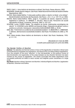 LUCILA SCAVONE


PINTO, Céli R. J. Uma história do feminismo no Brasil. São Paulo: Perseu Abramo, 2003.
REDESAÚDE. Dossiê aborto inseguro. São Paulo: Rede Nacional Feminista de Saúde e Direitos
    Reprodutivos, 2001.
ROCHA, Maria Isabel Balthar. “A discussão política sobre o aborto no Brasil: uma síntese”.
    Revista Brasileira de Estudos de População, São Paulo, v. 23, n. 2, p. 169-174, jul. 2006.
ROCHA, Maria Isabel Balthar; NETO, Jorge A. “A questão do aborto: aspectos clínicos,
    legislativos e políticos”. In: BERQUÓ, E. (Ed./Dir.). Sexo & vida. Panorama da saúde
    reprodutiva no Brasil. Campinas: Unicamp, 2003. p. 257-337.
SCAVONE, Lucila; CORTÊS, Gisele. “Do subjetivo ao social: implicações sociológicas do
    aborto”. In: SCAVONE Lucila; BATISTA Luis Eduardo (Orgs.). Pesquisas de gênero: entre o
    público e o privado. Araraquara: Laboratório Editorial/UNESP 2000. p. 43-55.
                                                                  ,
SORJ, Bila. “O feminismo e os dilemas da sociedade brasileira”. In: BRUSCHINI, C.; UNBEHAUM,
    S. Gênero, democracia e sociedade brasileira. São Paulo: FCC/Editora 34, 2002. p. 98-
    107.
TELES, Maria Amélia. Breve história do feminismo no Brasil. São Paulo: Brasilense, 1993.
    p.117-119.

                                                                       [Recebido em maio de 2008
                                                       e aceito para publicação em junho de 2008]


The Gender Politics of Abortion
Abstract The debates and feminist actions in favor of the legalization of abortion in Brazil were
Abstract:
characterized by progresses and regressions, and above all by countless political negotiations.
From the omission of the word “abortion”, in the mid-seventies, to the political choice of
decriminalization and application of the cases foreseen by law, Brazilian feminism has been
marked by the choice of negotiation. The article concludes that these negotiations have
succeeded politically but failed to reach society and heighten public awareness at a large
scale.
Key Words Abortion in Brazil; Feminism and Abortion; Individual Rights and Abortion; Legalization
    Words:
of Abortion; Feminism and Politics.




680   Estudos Feministas, Florianópolis, 16(2): 675-680, maio-agosto/2008
 