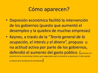 Cómo aparecen?
• Depresión económica facilitó la intervención
  de los gobiernos (puesto que aumentó el
  desempleo y la quiebra de muchas empresas)
• Keynes, a través de la “Teoría general de la
  ocupación, el interés y el dinero”, propuso u
  na actitud activa por parte de los gobiernos,
  defendió el aumento del gasto público. (contraria a la
  posición de los economistas clásicas que aseguraban que la economía se ajusta por sí sola cuando

  se desvía de la tendencia al crecimiento   )
 