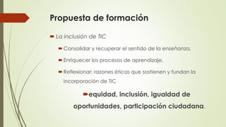 Propuesta de formación
 La inclusión de TIC
Consolidar y recuperar el sentido de la enseñanza,
Enriquecer los procesos de aprendizaje,
Reflexionar: razones éticas que sostienen y fundan la
incorporación de TIC
equidad, inclusión, igualdad de
oportunidades, participación ciudadana.
 