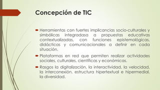 Concepción de TIC
 Herramientas con fuertes implicancias socio-culturales y
simbólicas integradasa a propuestas educativa...