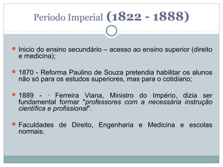 Período Imperial        (1822 - 1888)

 Inicio do ensino secundário – acesso ao ensino superior (direito
  e medicina);

 1870 - Reforma Paulino de Souza pretendia habilitar os alunos
  não só para os estudos superiores, mas para o cotidiano;

 1889 - · Ferreira Viana, Ministro do Império, dizia ser
  fundamental formar "professores com a necessária instrução
  científica e profissional".

 Faculdades de Direito, Engenharia e Medicina e escolas
  normais.
 