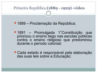 Primeira República (1889 - 1929) -vídeo


1889 – Proclamação da República;

1891    – Promulgada 1°Constituição que
 priorizou o ensino leigo nas escolas públicas
 contra o ensino religioso que predominou
 durante o período colonial;

Cada estado é responsável pela elaboração
 das suas leis sobre a Educação;
 