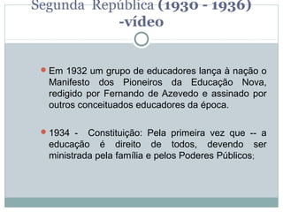 Segunda República (1930 - 1936)
           -vídeo


  Em 1932 um grupo de educadores lança à nação o
  Manifesto dos Pioneiros da Educação Nova,
  redigido por Fernando de Azevedo e assinado por
  outros conceituados educadores da época.

  1934 -  Constituição: Pela primeira vez que -- a
  educação é direito de todos, devendo ser
  ministrada pela família e pelos Poderes Públicos;
 