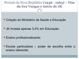 Período da Nova República (1946 - 1963) – Fim
        da Era Vargas e início de JK



Criação do Ministério da Saúde e Educação


JK investe apenas 3,4% em Educação;


Ensino profissionalizante;


Escola particulares – poder de escolha entre o
 ensino oferecido
 
