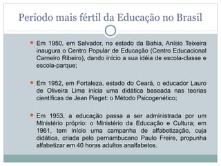 Período mais fértil da Educação no Brasil

   Em 1950, em Salvador, no estado da Bahia, Anísio Teixeira
    inaugura o Centro Popular de Educação (Centro Educacional
    Carneiro Ribeiro), dando início a sua idéia de escola-classe e
    escola-parque;

   Em 1952, em Fortaleza, estado do Ceará, o educador Lauro
    de Oliveira Lima inicia uma didática baseada nas teorias
    científicas de Jean Piaget: o Método Psicogenético;

   Em 1953, a educação passa a ser administrada por um
    Ministério próprio: o Ministério da Educação e Cultura; em
    1961, tem início uma campanha de alfabetização, cuja
    didática, criada pelo pernambucano Paulo Freire, propunha
    alfabetizar em 40 horas adultos analfabetos.
 