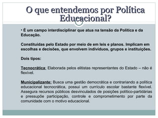 O que entendemos por Política
          Educacional?
• É um campo interdisciplinar que atua na tensão da Política e da 
Educação.

Constituídas pelo Estado por meio de em leis e planos. Implicam em 
escolhas e decisões, que envolvem indivíduos, grupos e instituições.

Dois tipos:

Tecnocrática: Elaborada pelos elitistas representantes do Estado – não é
flexível.

Municipalizante: Busca uma gestão democrática e contrariando a política
educacional tecnocrática, possui um currículo escolar bastante flexível.
Assegura recursos públicos desvinculados de posições político-partidárias
e pressupõe participação, controle e comprometimento por parte da
comunidade com o motivo educacional.
 