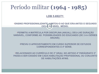 Período militar (1964 - 1985)
                          LDB 5.692/71

 •ENSINO PROFISSIONALIZANTE; LIMITOU-O AO QUE ERA ANTES O SEGUNDO
                      CICLO DO NÍVEL MÉDIO;

   •PERMITIU A MATRÍCULA POR DISCIPLINA (ANUAL); DEU-LHE DURAÇÃO
 VARIÁVEL, CONFORME AS POSSIBILIDADES DO EDUCANDO (DE 3 A 4 SÉRIES
                            ANUAIS);

     •PREVIU O APROVEITAMENTO EM CURSO SUPERIOR DE ESTUDOS
                  CORRESPONDENTES À 4º SÉRIE.

  •RELACIONADO AO CURRÍCULO DE 2º GRAU, NO ARTIGO 4º PARÁGRAFO 3º
 PASSA A SER EXIGIDO EM CADA HABILITAÇÃO PROFISSIONAL OU CONJUNTO
                       DE HABILITAÇÕES AFINS.
 