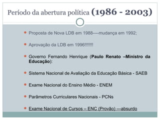 Período da abertura política (1986                - 2003)

      Proposta de Nova LDB em 1988----mudança em 1992;


      Aprovação da LDB em 1996!!!!!!!


      Governo Fernando Henrique (Paulo Renato –Ministro da
       Educação):

      Sistema Nacional de Avaliação da Educação Básica - SAEB


      Exame Nacional do Ensino Médio - ENEM


      Parâmetros Curriculares Nacionais - PCNs


      Exame Nacional de Cursos – ENC (Provão) ---absurdo
 