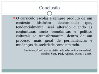 Conclusão

O currículo escolar é sempre produto de um
 contexto    histórico  determinado   que,
 tendencialmente, será alterado quando as
 conjunturas sócio econômicas e político
 culturais se transformarem, dentro de um
 processo mais geral de permanências e
 mudanças da sociedade como um todo.
     Sanfelice, José Luís. A história da educação e o currículo
                   escolar. Sup. Ped. Apase. IX (24), 2008.
 