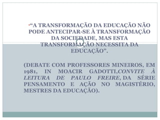 •“A TRANSFORMAÇÃO DA EDUCAÇÃO NÃO
 PODE ANTECIPAR-SE À TRANSFORMAÇÃO
       DA SOCIEDADE, MAS ESTA
    TRANSFORMAÇÃO NECESSITA DA
             EDUCAÇÃO”.

(DEBATE COM PROFESSORES MINEIROS, EM
1981, IN MOACIR GADOTTI,CONVITE À
LEITURA DE PAULO FREIRE, DA SÉRIE
PENSAMENTO E AÇÃO NO MAGISTÉRIO,
MESTRES DA EDUCAÇÃO).
 