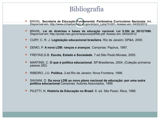 Bibliografia
   BRASIL.  Secretaria de Educação Fundamental. Parâmetros Curriculares Nacionais: Art. 
    Disponível em: http://www.crmariocovas.sp.gov.br/pcn_l.php?t=001. Acesso em: 04/02/2012

   BRASIL.  Lei de diretrizes e bases da educação nacional. Lei 9.394 de 20/12/1996. 
    Disponível em: http://portal.mec.gov.br/arquivos/pdf/ldb.pdf. Acesso em: 04/02/2012
 CURY, C. R. J. Legislação educacional brasileira. Rio de Janeiro: DP&A, 2000.

 DEMO, P. A nova LDB: ranços e avanços. Campinas: Papirus, 1997.

 FREITAS,G.B. Escola, Estado e Sociedade. 7.ed.São Paulo:Moraes, 2005.

 MARTINS, C. O que é política educacional. SP:Brasiliense, 2004. (Coleção primeiros 
    passos 282)

 RIBEIRO, J.U. Política. 3.ed.Rio de Janeiro: Nova Fronteira, 1998.

 SAVIANI, D. Da nova LDB ao novo plano nacional de educação: por uma outra
    política educacional.Campinas: Autores Associados, 1999.

 PILETTI, N. História da Educação no Brasil. 6. ed. São Paulo: Ática, 1996. 
 