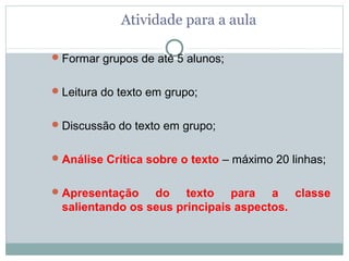 Atividade para a aula

 Formar grupos de até 5 alunos;


 Leitura do texto em grupo;


 Discussão do texto em grupo;


 Análise Crítica sobre o texto – máximo 20 linhas;


 Apresentação   do texto para a classe
 salientando os seus principais aspectos.
 