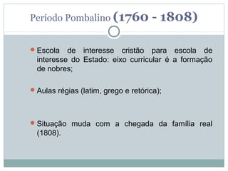 Período Pombalino (1760               - 1808)

 Escola   de interesse cristão para escola de
  interesse do Estado: eixo curricular é a formação
  de nobres;

 Aulas régias (latim, grego e retórica);




 Situação muda com a chegada da família real
  (1808).
 