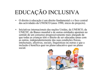 EDUCAÇÃO INCLUSIVA
• O direito à educação é um direito fundamental e o foco central
das actividades da UNESCO (anos 1990, inicio do projecto).
• Iniciativas internacionais das nações Unidas, da UNESCO, da
UNICEF, do Banco mundial e de outras entidades apontam no
sentido de um consenso progressivamente mais alargado de
que todas as crianças têm o direito de ser educadas umas com
as outras, independentemente das suas condições físicas,
intelectuais, afectivas, sociais, linguísticas ou outras e que a
inclusão é benéfica quer no plano educativo quer no plano
social.
 