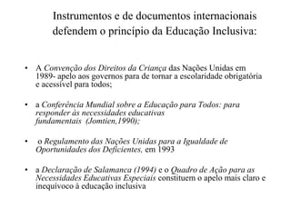 Instrumentos e de documentos internacionais
defendem o princípio da Educação Inclusiva:
• A Convenção dos Direitos da Criança das Nações Unidas em
1989- apelo aos governos para de tornar a escolaridade obrigatória
e acessível para todos;
• a Conferência Mundial sobre a Educação para Todos: para
responder às necessidades educativas
fundamentais (Jomtien,1990);
• o Regulamento das Nações Unidas para a Igualdade de
Oportunidades dos Deficientes, em 1993
• a Declaração de Salamanca (1994) e o Quadro de Ação para as
Necessidades Educativas Especiais constituem o apelo mais claro e
inequívoco à educação inclusiva
 
