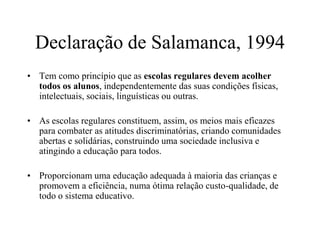 Declaração de Salamanca, 1994
• Tem como princípio que as escolas regulares devem acolher
todos os alunos, independentemente das suas condições físicas,
intelectuais, sociais, linguísticas ou outras.
• As escolas regulares constituem, assim, os meios mais eficazes
para combater as atitudes discriminatórias, criando comunidades
abertas e solidárias, construindo uma sociedade inclusiva e
atingindo a educação para todos.
• Proporcionam uma educação adequada à maioria das crianças e
promovem a eficiência, numa ótima relação custo-qualidade, de
todo o sistema educativo.
 