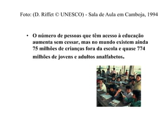 • O número de pessoas que têm acesso à educação
aumenta sem cessar, mas no mundo existem ainda
75 milhões de crianças fora da escola e quase 774
milhões de jovens e adultos analfabetos.
Foto: (D. Riffet © UNESCO) - Sala de Aula em Camboja, 1994
 