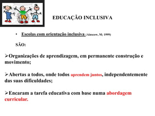 EDUCAÇÃO INCLUSIVA
• Escolas com orientação inclusiva (Ainscow, M; 1999)
SÃO:
Organizações de aprendizagem, em permanente construção e
movimento;
Abertas a todos, onde todos aprendem juntos, independentemente
das suas dificuldades;
Encaram a tarefa educativa com base numa abordagem
curricular.
 
