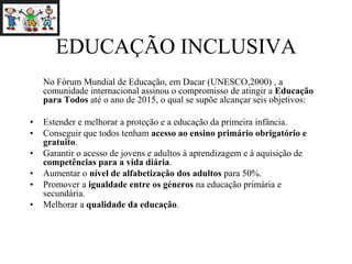 EDUCAÇÃO INCLUSIVA
No Fórum Mundial de Educação, em Dacar (UNESCO,2000) , a
comunidade internacional assinou o compromisso de atingir a Educação
para Todos até o ano de 2015, o qual se supõe alcançar seis objetivos:
• Estender e melhorar a proteção e a educação da primeira infância.
• Conseguir que todos tenham acesso ao ensino primário obrigatório e
gratuito.
• Garantir o acesso de jovens e adultos à aprendizagem e à aquisição de
competências para a vida diária.
• Aumentar o nível de alfabetização dos adultos para 50%.
• Promover a igualdade entre os géneros na educação primária e
secundária.
• Melhorar a qualidade da educação.
 