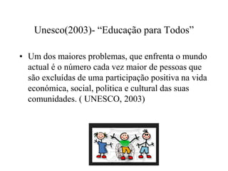 Unesco(2003)- “Educação para Todos”
• Um dos maiores problemas, que enfrenta o mundo
actual é o número cada vez maior de pessoas que
são excluídas de uma participação positiva na vida
económica, social, politica e cultural das suas
comunidades. ( UNESCO, 2003)
 