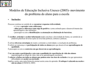 Modelos de Educação Inclusiva Unesco (2005)- movimento
do problema do aluno para a escola
• Inclusão:
Processo contínuo no sentido de se encontrar respostas à diversidade;
- é viver e aprender com a diferença;
- olhar para a diferença como algo de positivo e como estímulo para o desenvolvimento das
aprendizagens e das interações;
- preocupar-se com a identificação e a atenuação ou eliminação de barreiras;
É recolher, articular e avaliar informação tendo com base a diversidade de fontes, no sentido de se
poderem planificar diversas ações ao nível das políticas, culturas e práticas;
É utilizar diversas estratégias de modo a estimular a criatividade e a resolução de problemas;
É referir-se à presença e à participação de todos os alunos para que desenvolvam aprendizagens de
qualidade;
É preocupar-se com os contextos em que decorrem as aprendizagens;
É ter em conta a participação e esta com a qualidade de experiências de vida dos alunos
(aprendizagem ao longo da vida e não só as aprendizagens escolares);
É colocar a ênfase em todos os alunos que podem estar em risco de exclusão e/ou que apresentem
dificuldades em aceder ao currículo;
Implica, assim, uma outra forma de ensinar assim como de aprender. O enfoque é colocado na escola e
não no aluno (UNESCO; 2005)
 